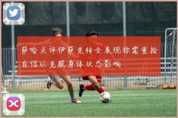萨哈点评伊萨克转会表现称需重拾自信以克服身体状态影响