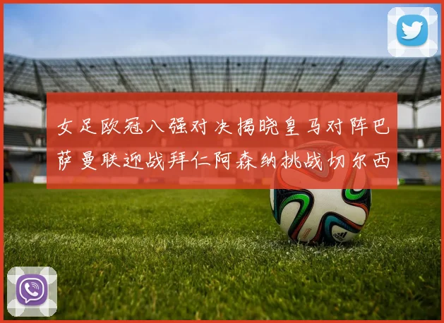女足欧冠八强对决揭晓皇马对阵巴萨曼联迎战拜仁阿森纳挑战切尔西