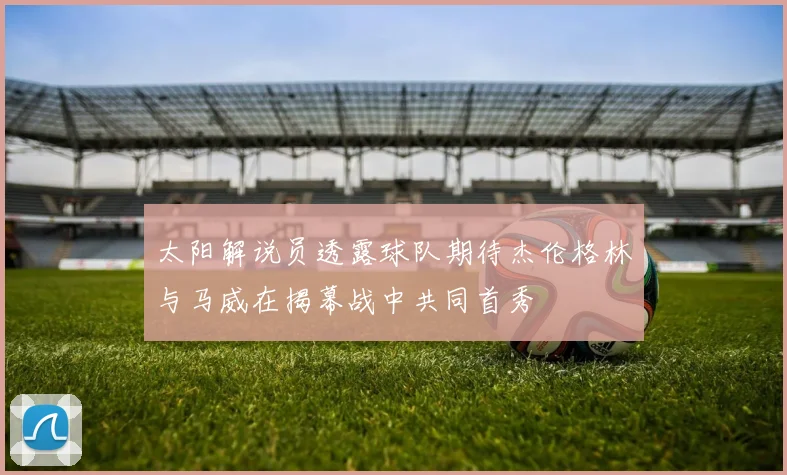 太阳解说员透露球队期待杰伦格林与马威在揭幕战中共同首秀