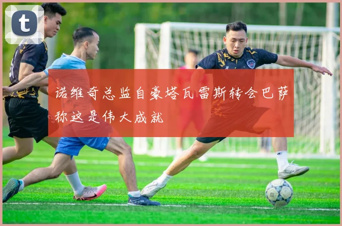 诺维奇总监自豪塔瓦雷斯转会巴萨称这是伟大成就