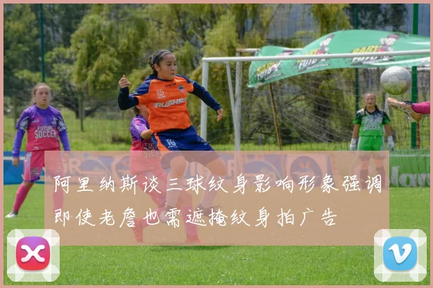 阿里纳斯谈三球纹身影响形象强调即使老詹也需遮掩纹身拍广告