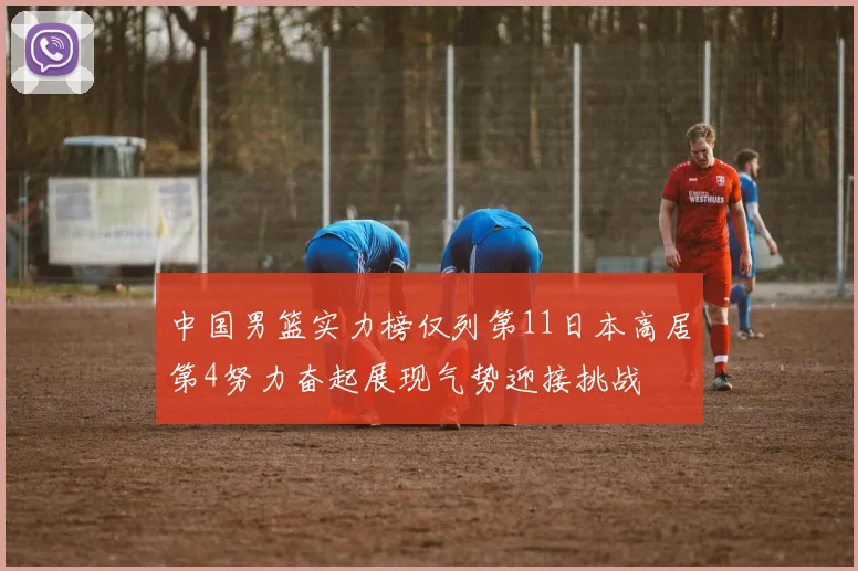 中国男篮实力榜仅列第11日本高居第4努力奋起展现气势迎接挑战