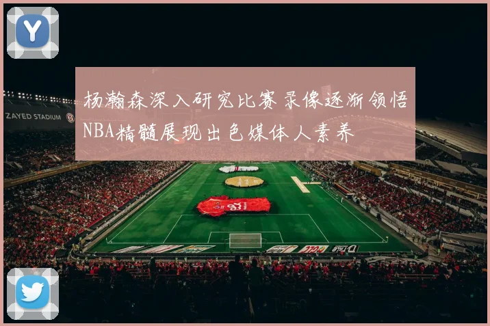杨瀚森深入研究比赛录像逐渐领悟NBA精髓展现出色媒体人素养