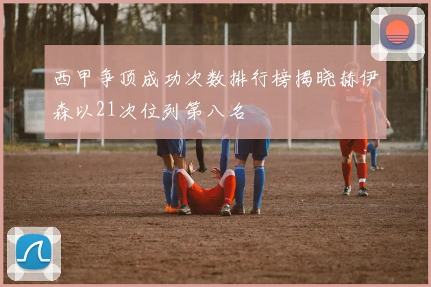 西甲争顶成功次数排行榜揭晓赫伊森以21次位列第八名