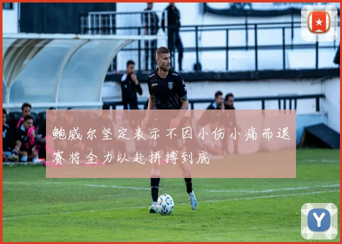 鲍威尔坚定表示不因小伤小痛而退赛将全力以赴拼搏到底