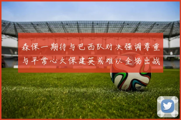 森保一期待与巴西队对决强调尊重与平常心久保建英或难以全场出战