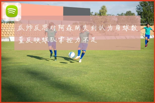 瓜帅反思对阿森纳失利认为角球数量反映球队掌控力不足