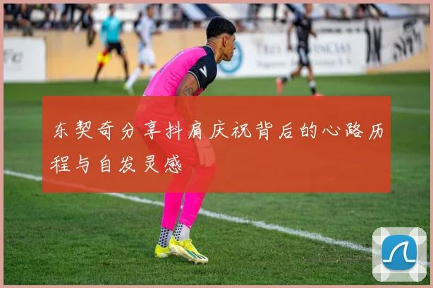 东契奇分享抖肩庆祝背后的心路历程与自发灵感