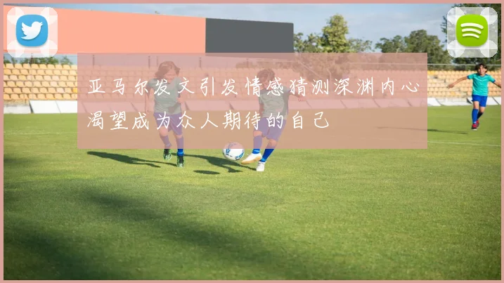 亚马尔发文引发情感猜测深渊内心渴望成为众人期待的自己