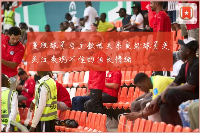 曼联球员与主教练关系良好球员更关注表现不佳的沮丧情绪