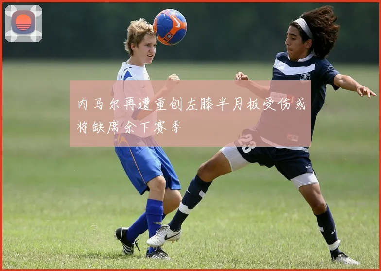 内马尔再遭重创左膝半月板受伤或将缺席余下赛季