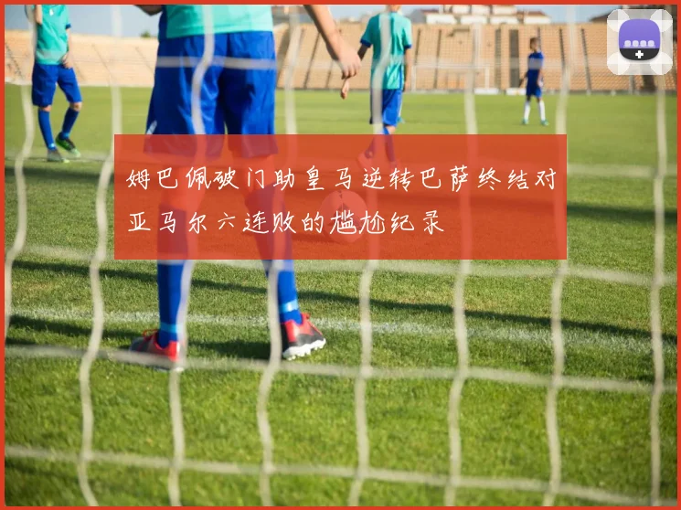 姆巴佩破门助皇马逆转巴萨终结对亚马尔六连败的尴尬纪录