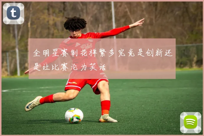 全明星赛制花样繁多究竟是创新还是让比赛沦为笑话