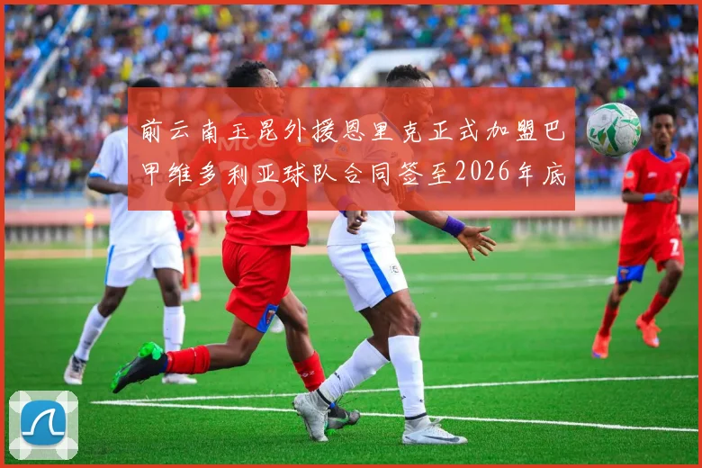 前云南玉昆外援恩里克正式加盟巴甲维多利亚球队合同签至2026年底