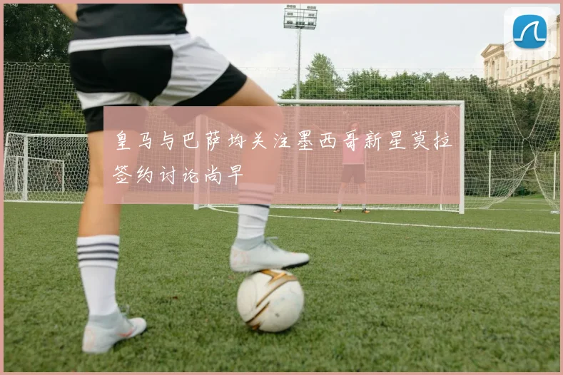 皇马与巴萨均关注墨西哥新星莫拉签约讨论尚早