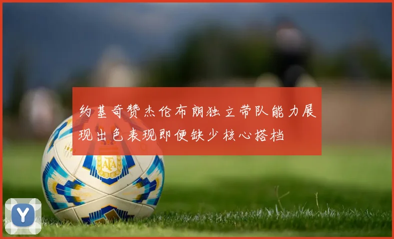 约基奇赞杰伦布朗独立带队能力展现出色表现即便缺少核心搭档
