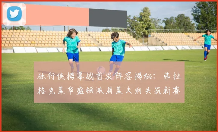 独行侠揭幕战首发阵容揭秘：弗拉格克莱华盛顿浓眉莱夫利共筑新赛季希望