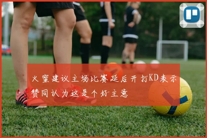 火蜜建议主场比赛延后开打KD表示赞同认为这是个好主意