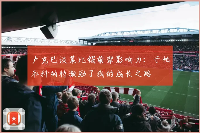 卢克巴谈莱比锡前辈影响力：于帕和科纳特激励了我的成长之路