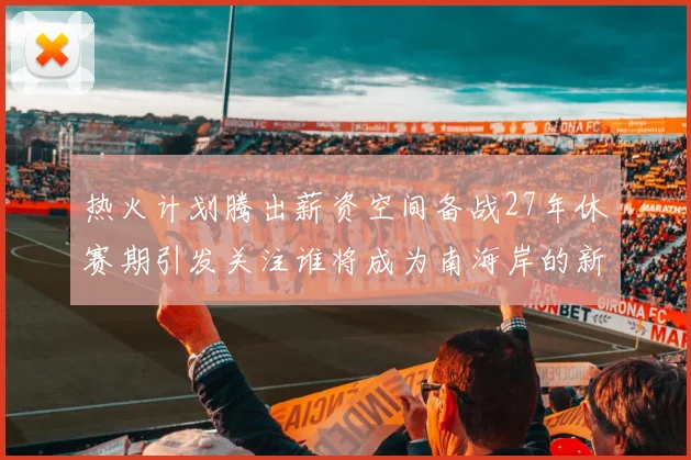 热火计划腾出薪资空间备战27年休赛期引发关注谁将成为南海岸的新星