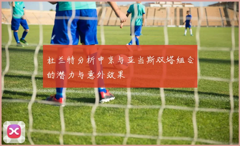 杜兰特分析申京与亚当斯双塔组合的潜力与意外效果