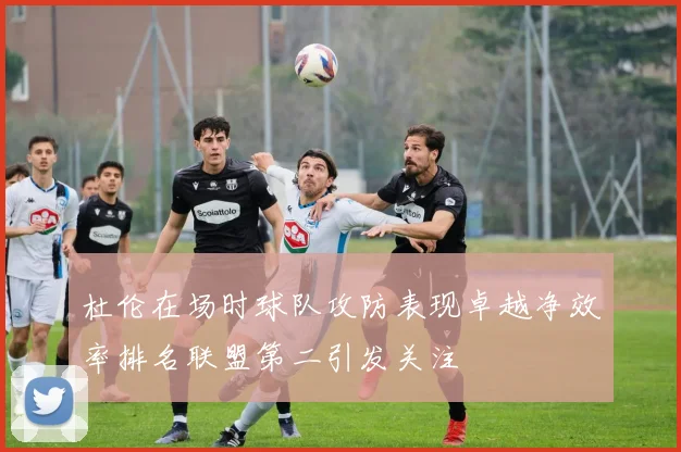 杜伦在场时球队攻防表现卓越净效率排名联盟第二引发关注