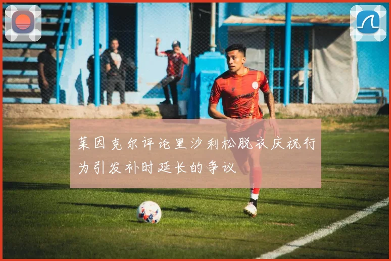 莱因克尔评论里沙利松脱衣庆祝行为引发补时延长的争议
