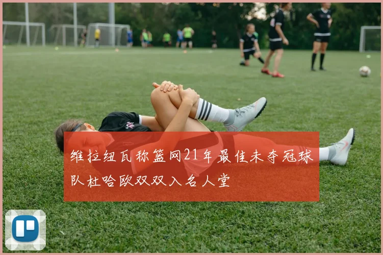 维拉纽瓦称篮网21年最佳未夺冠球队杜哈欧双双入名人堂
