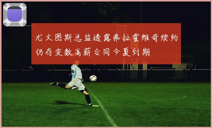 尤文图斯总监透露弗拉霍维奇续约仍存变数高薪合同今夏到期