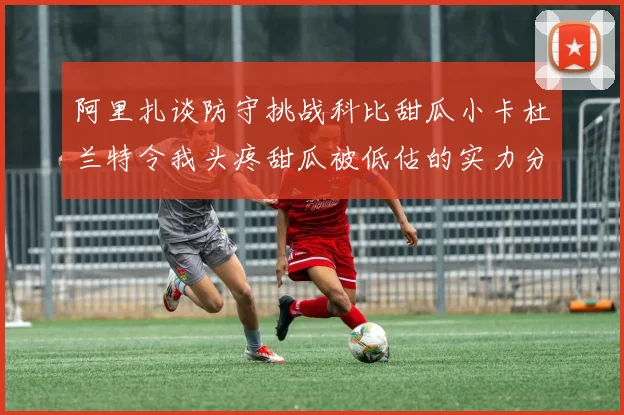 阿里扎谈防守挑战科比甜瓜小卡杜兰特令我头疼甜瓜被低估的实力分析