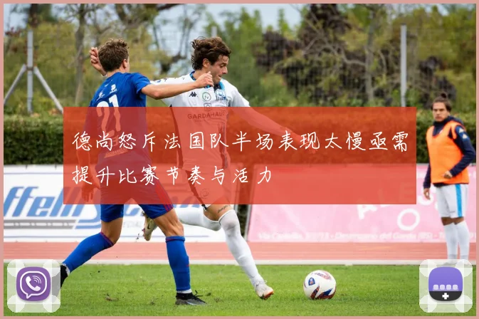 德尚怒斥法国队半场表现太慢亟需提升比赛节奏与活力