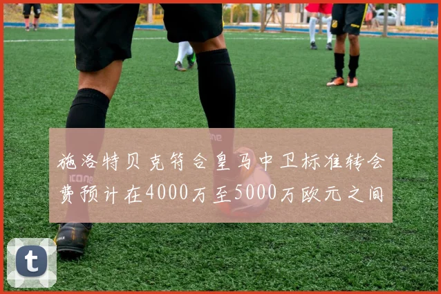 施洛特贝克符合皇马中卫标准转会费预计在4000万至5000万欧元之间