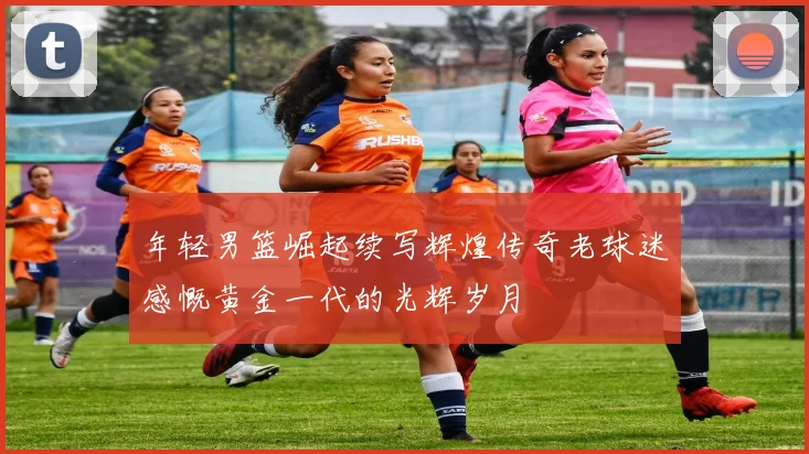 年轻男篮崛起续写辉煌传奇老球迷感慨黄金一代的光辉岁月
