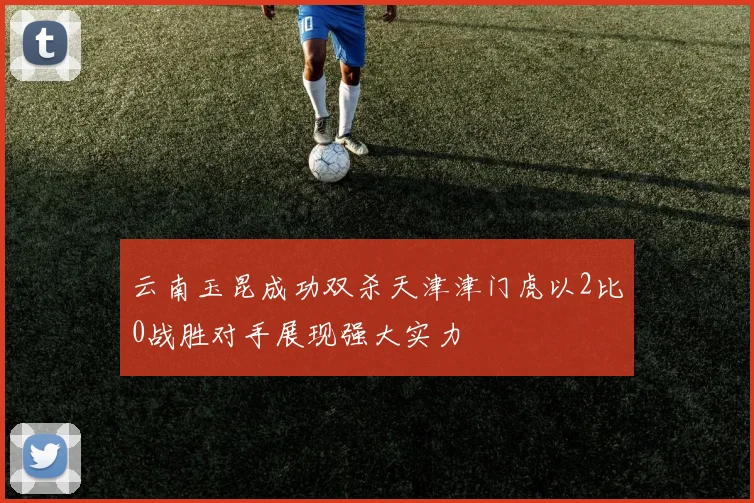 云南玉昆成功双杀天津津门虎以2比0战胜对手展现强大实力