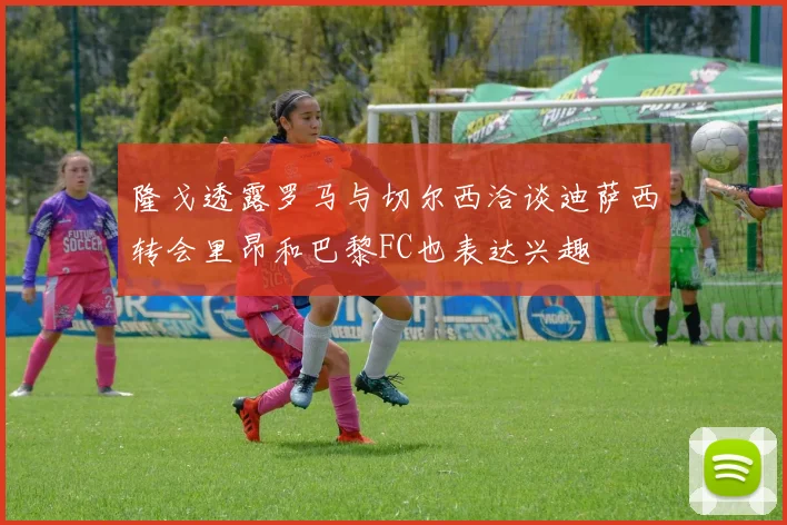 隆戈透露罗马与切尔西洽谈迪萨西转会里昂和巴黎FC也表达兴趣
