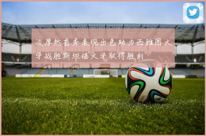 淡厚然首秀表现出色助力西雅图大学战胜斯坦福大学取得胜利