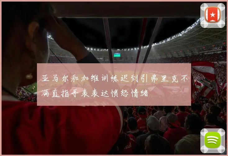 亚马尔和加维训练迟到引弗里克不满直指手表表达愤怒情绪