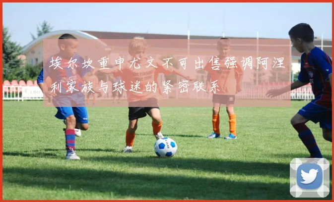 埃尔坎重申尤文不可出售强调阿涅利家族与球迷的紧密联系